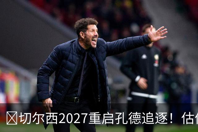 ​切尔西2027重启孔德追逐！估值约5500万欧在预算内