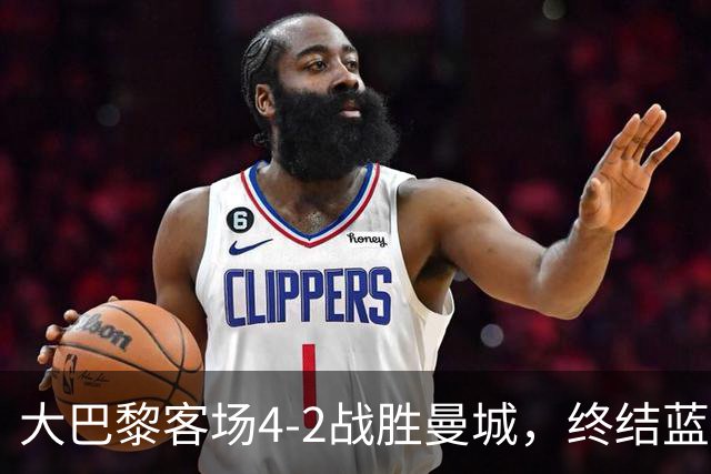 大巴黎客场4-2战胜曼城，终结蓝月连胜纪录 全力追平队史辉煌