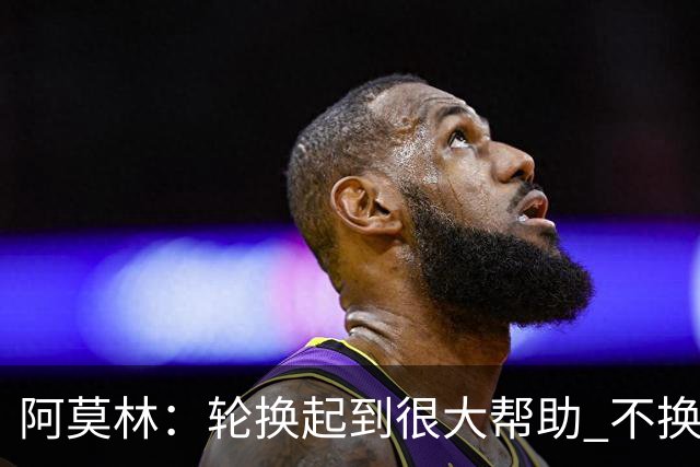 阿莫林：轮换起到很大帮助 不换下染黄的拉比奥因我感觉尽在掌握