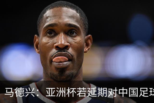 马德兴：亚洲杯若延期对中国足球弊大于利，国足或与国奥队抢人